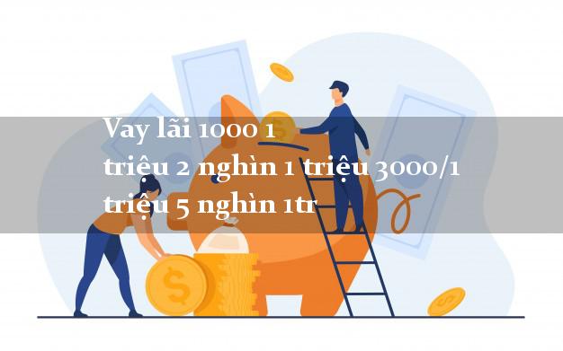 Vay lãi 1000 1 triệu 2 nghìn 1 triệu 3000/1 triệu 5 nghìn 1tr