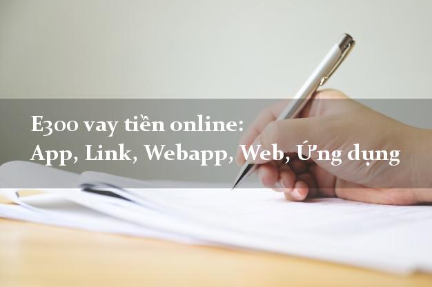 E300 vay tiền online: App, Link, Webapp, Web, Ứng dụng không lãi suất
